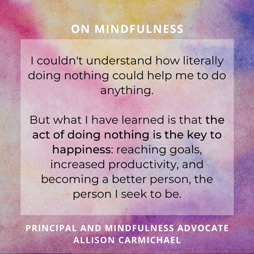 A quote from principal and mindfulness advocate Allison Carmichael on a variegated pastel background: "I couldn't understand how literally doing nothing could help me to do anything.  But what I have learned is that the act of doing nothing is the key to happiness: reaching goals, increased productivity, and becoming a better person, the person I seek to be."